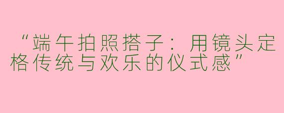 “端午拍照搭子：用镜头定格传统与欢乐的仪式感”