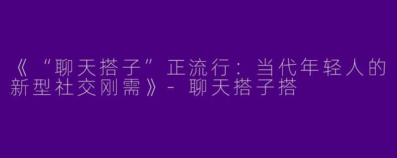 《“聊天搭子”正流行：当代年轻人的新型社交刚需》-聊天搭子搭