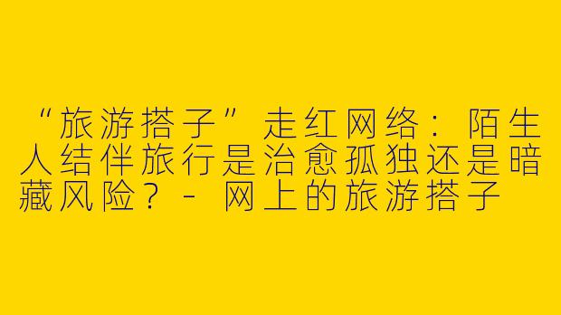 “旅游搭子”走红网络：陌生人结伴旅行是治愈孤独还是暗藏风险？-网上的旅游搭子