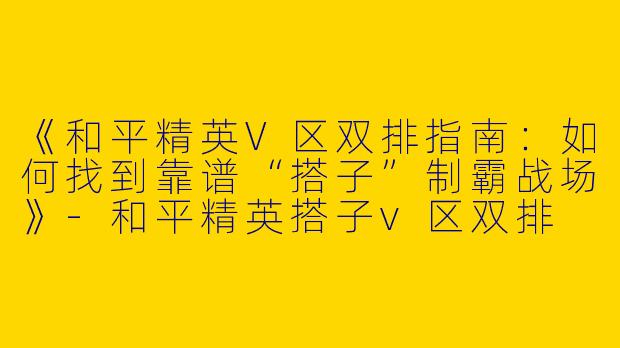 《和平精英V区双排指南：如何找到靠谱“搭子”制霸战场》-和平精英搭子v区双排