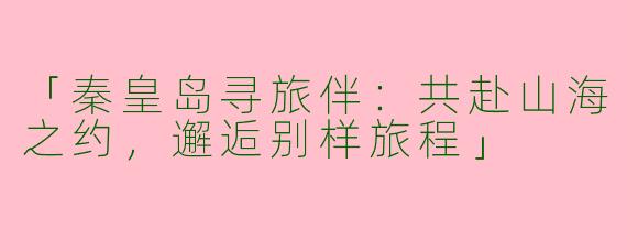 「秦皇岛寻旅伴：共赴山海之约，邂逅别样旅程」