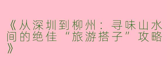 《从深圳到柳州：寻味山水间的绝佳“旅游搭子”攻略》