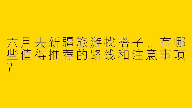 六月去新疆旅游找搭子，有哪些值得推荐的路线和注意事项？