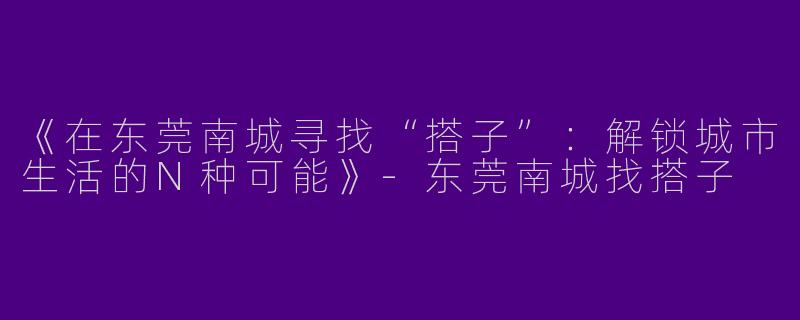 《在东莞南城寻找“搭子”：解锁城市生活的N种可能》-东莞南城找搭子