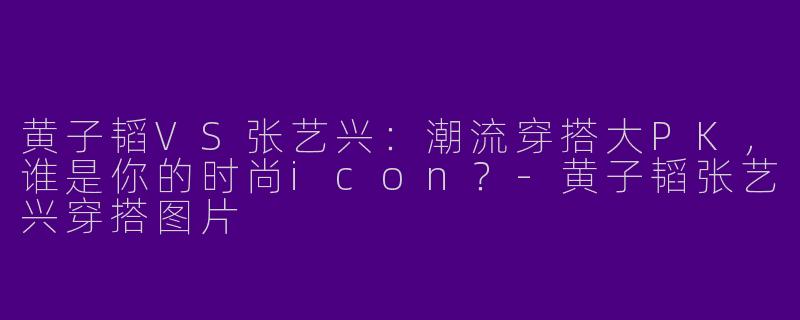 黄子韬VS张艺兴：潮流穿搭大PK，谁是你的时尚icon？-黄子韬张艺兴穿搭图片