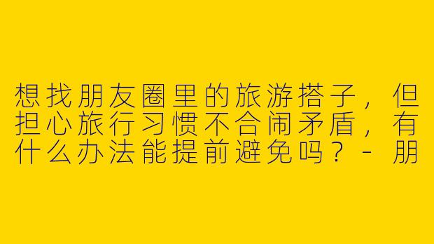 想找朋友圈里的旅游搭子，但担心旅行习惯不合闹矛盾，有什么办法能提前避免吗？