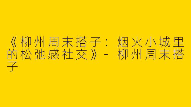 《柳州周末搭子：烟火小城里的松弛感社交》