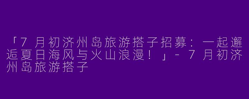 「7月初济州岛旅游搭子招募：一起邂逅夏日海风与火山浪漫！」-7月初济州岛旅游搭子