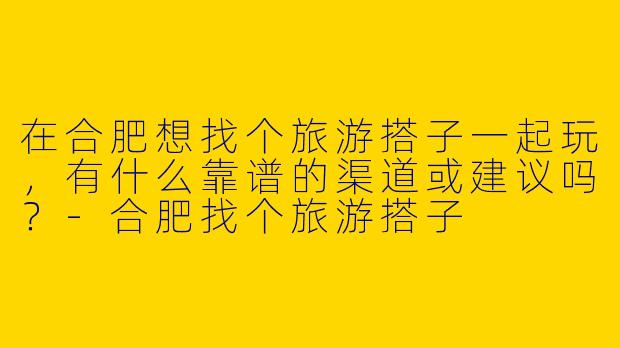 在合肥想找个旅游搭子一起玩，有什么靠谱的渠道或建议吗？-合肥找个旅游搭子