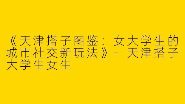 《天津搭子图鉴：女大学生的城市社交新玩法》-天津搭子大学生女生