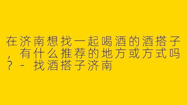 在济南想找一起喝酒的酒搭子，有什么推荐的地方或方式吗？-找酒搭子济南