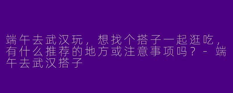 端午去武汉玩，想找个搭子一起逛吃，有什么推荐的地方或注意事项吗？-端午去武汉搭子