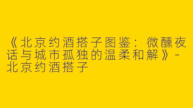 《北京约酒搭子图鉴：微醺夜话与城市孤独的温柔和解》-北京约酒搭子