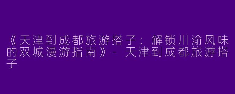 《天津到成都旅游搭子：解锁川渝风味的双城漫游指南》-天津到成都旅游搭子