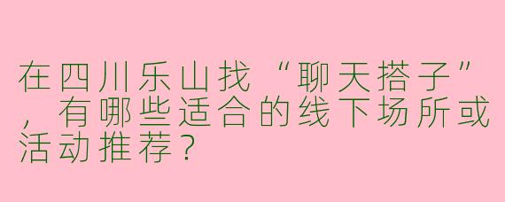 在四川乐山找“聊天搭子”，有哪些适合的线下场所或活动推荐？