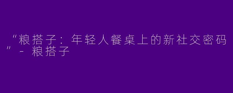 “粮搭子：年轻人餐桌上的新社交密码”-粮搭子
