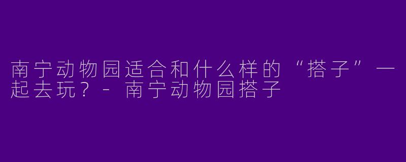南宁动物园适合和什么样的“搭子”一起去玩？-南宁动物园搭子