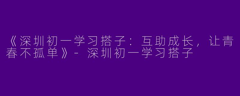 《深圳初一学习搭子：互助成长，让青春不孤单》-深圳初一学习搭子