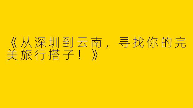 《从深圳到云南，寻找你的完美旅行搭子！》