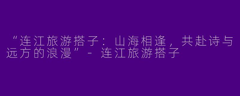 “连江旅游搭子：山海相逢，共赴诗与远方的浪漫”-连江旅游搭子