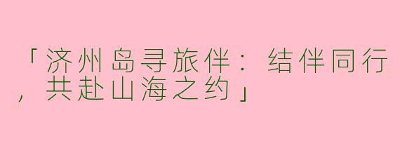 「济州岛寻旅伴：结伴同行，共赴山海之约」