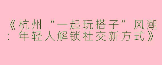 《杭州“一起玩搭子”风潮：年轻人解锁社交新方式》