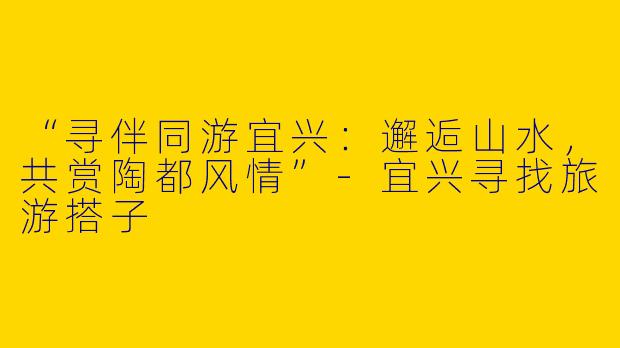 “寻伴同游宜兴：邂逅山水，共赏陶都风情”-宜兴寻找旅游搭子