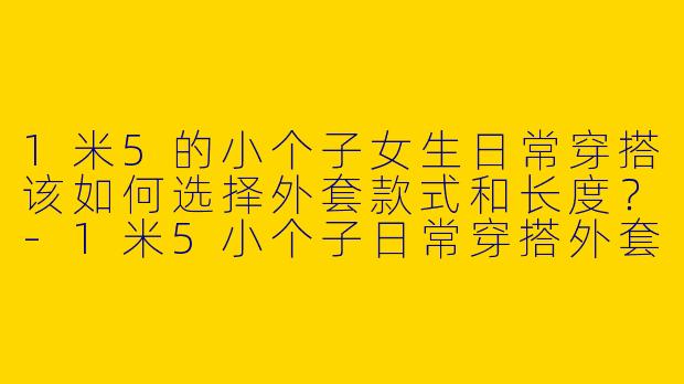1米5的小个子女生日常穿搭该如何选择外套款式和长度？-1米5小个子日常穿搭外套