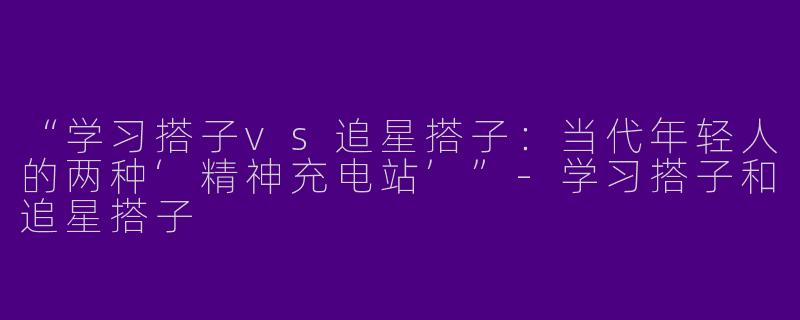 “学习搭子vs追星搭子：当代年轻人的两种‘精神充电站’”-学习搭子和追星搭子