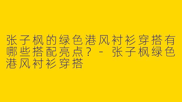 张子枫的绿色港风衬衫穿搭有哪些搭配亮点？-张子枫绿色港风衬衫穿搭