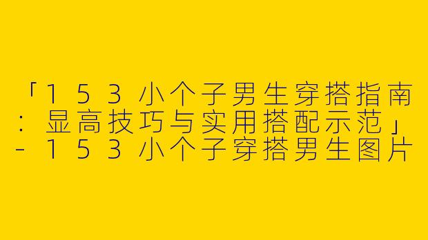 「153小个子男生穿搭指南：显高技巧与实用搭配示范」-153小个子穿搭男生图片