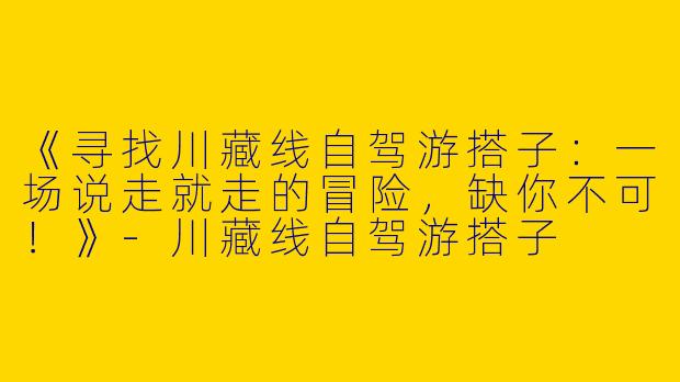 《寻找川藏线自驾游搭子：一场说走就走的冒险，缺你不可！》-川藏线自驾游搭子
