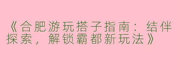 《合肥游玩搭子指南：结伴探索，解锁霸都新玩法》