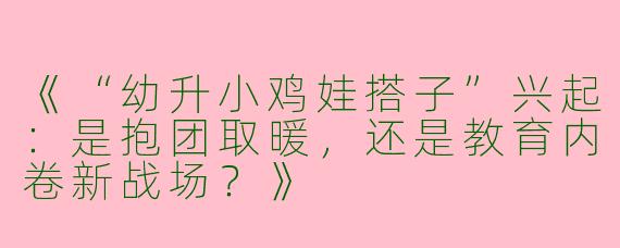 《“幼升小鸡娃搭子”兴起：是抱团取暖，还是教育内卷新战场？》