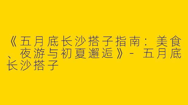 《五月底长沙搭子指南：美食、夜游与初夏邂逅》-五月底长沙搭子