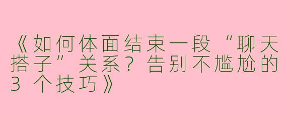 《如何体面结束一段“聊天搭子”关系？告别不尴尬的3个技巧》