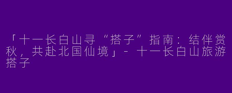 「十一长白山寻“搭子”指南：结伴赏秋，共赴北国仙境」-十一长白山旅游搭子