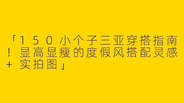 「150小个子三亚穿搭指南！显高显瘦的度假风搭配灵感+实拍图」