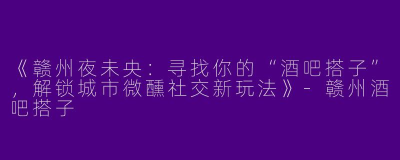 《赣州夜未央：寻找你的“酒吧搭子”，解锁城市微醺社交新玩法》