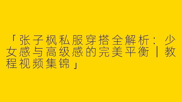 「张子枫私服穿搭全解析：少女感与高级感的完美平衡｜教程视频集锦」