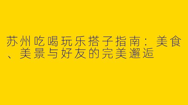 苏州吃喝玩乐搭子指南：美食、美景与好友的完美邂逅