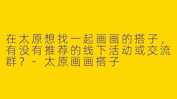 在太原想找一起画画的搭子，有没有推荐的线下活动或交流群？-太原画画搭子