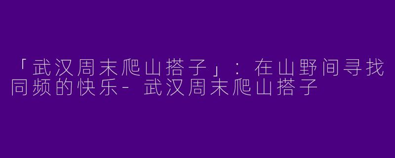 「武汉周末爬山搭子」：在山野间寻找同频的快乐-武汉周末爬山搭子