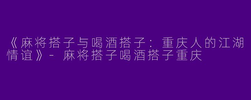《麻将搭子与喝酒搭子：重庆人的江湖情谊》-麻将搭子喝酒搭子重庆
