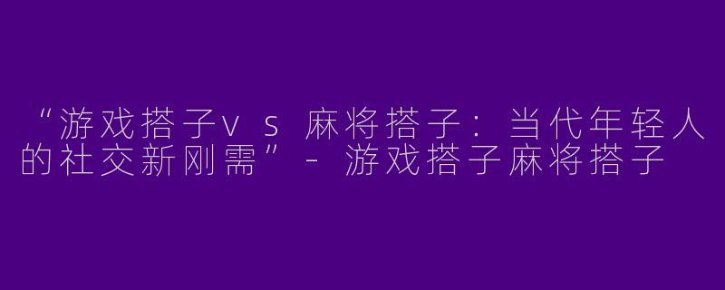 “游戏搭子vs麻将搭子：当代年轻人的社交新刚需”-游戏搭子麻将搭子