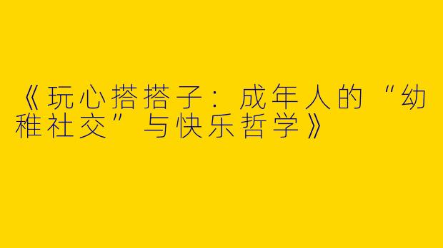 《玩心搭搭子：成年人的“幼稚社交”与快乐哲学》