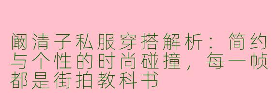 阚清子私服穿搭解析：简约与个性的时尚碰撞，每一帧都是街拍教科书