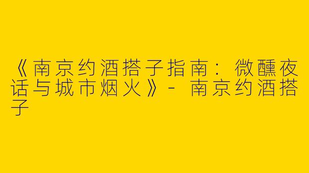 《南京约酒搭子指南：微醺夜话与城市烟火》-南京约酒搭子