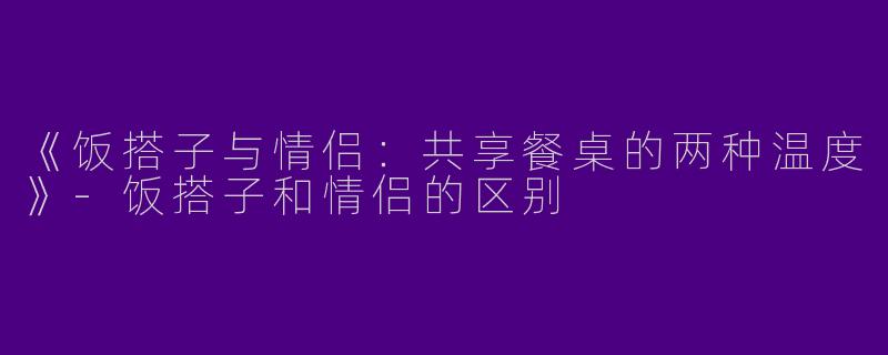 《饭搭子与情侣：共享餐桌的两种温度》-饭搭子和情侣的区别