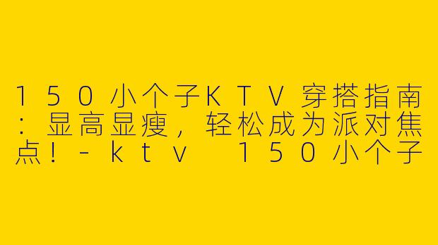 150小个子KTV穿搭指南：显高显瘦，轻松成为派对焦点！-ktv 150小个子穿搭